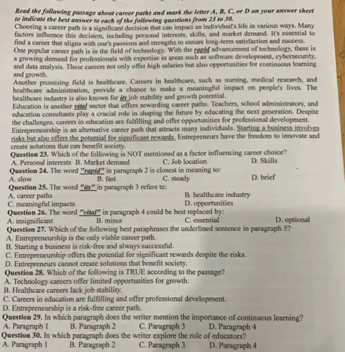 Read the following passage about career paths and mark the letter A, B , C, or D on your answer sheet
to indicate the best answer to each of the following questions from 23 to 30.
Choosing a career path is a significant decision that can impact an individual's life in various ways. Many
factors influence this decision including personal interests, skills and market demand. It's essential to
find a career that aligns with one's passions and strengths to ensure long-term satisfaction and success.
One popular career path is in the field of technology. With the rapid advancement of technology there is
a growing demand for professionals with expertise in areas such as software development, cybersecurity,
and data analysis. These careers not only offer high salaries but also opportunities for continuous learning
and growth.
Another promising field is healthcare. Careers in healthcare , such as nursing, medical research, and
healthcare administration, provide a chance to make a meaningful impact on people's lives. The
healthcare industry is also known for its job stability and growth potential.
Education is another vital sector that offers rewarding career paths. Teachers, school administrators, and
education consultants play a crucial role in shaping the future by educating the next generation. Despite
the challenges, careers in education are fulfilling and offer opportunities for professional development.
Entrepreneurship is an alternative career path that attracts many individuals. Starting a business involves
risks but also offers the potential for significant rewards, Entrepreneurs have the freedom to innovate and
create solutions that can benefit society.
Question 23. Which of the following is NOT mentioned as a factor influencing career choice?
A. Personal interests B . Market demand
C. Job location
D. Skills
Question 24. The word "rapid" in paragraph 2 is closest in meaning to:
A. slow
B. fast
C. steady
D. brief
Question 25. The word "its" in paragraph 3 refers to:
A. career paths
B. healthcare industry
C. meaningful impacts
D. opportunities
Question 26. The word "vital" in paragraph 4 could be best replaced by:
A. insignificant
B. minor
C. essential
D. optional
Question 27. Which of the following best paraphrases the underlined sentence in paragraph 5?
A. Entrepreneurship is the only viable career path.
B. Starting a business is risk-free and always successful.
C. Entrepreneurship offers the potential for significant rewards despite the risks.
D. Entrepreneurs cannot create solutions that benefit society.
Question 28. Which of the following is TRUE according to the passage?
A. Technology careers offer limited opportunities for growth.
B. Healthcare careers lack job stability.
C. Careers in education are fulfilling and offer professional development.
D. Entrepreneurshipis a risk-free career path.
Question 29. In which paragraph does the writer mention the importance of continuous learning?
A. Paragraph 1
B. Paragraph 2
C. Paragraph 3
D. Paragraph 4
Question 30. In which paragraph does the writer explore the role of educators?
A. Paragraph 1
B. Paragraph 2
C. Paragraph 3
D. Paragraph 4