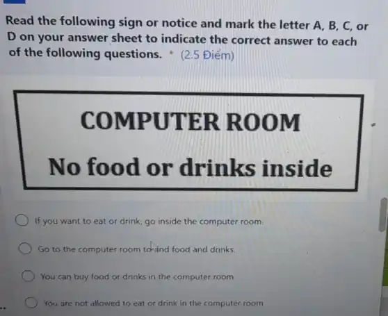 Read the following sign or notice and mark the letter A , B, C, or
D on your answer sheet to indicate the correct answer to each
of the following questions.2.5 Điểm)
MPUT ER RO OM
No fo od or drinks in side
If you want to eat or drink, go inside the computer room.
Go to the computer room towind food and drinks.
You can buy food or drinks in the computer room.
You are not allowed to eat or drink in the computer room.