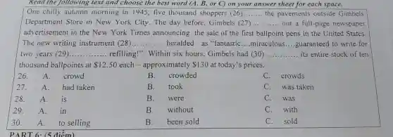 Read the following text and choose the best word (A , B, or C)on your answer sheet for each space.
One chilly autumn morning in 1945 , five thousand shoppers (26) __ the pavements outside Gimbels
Department Store in New York City . The day before , Gimbels (27) __ out a full-page newspaper
advertisement in the New York Times announcing the sale of the first ballpoint pens in the United States.
The new writing instrument (28) __ heralded . as "fantastic __ miraculous __ guaranteed to write for
two years (29) __ refilling!'. Within six hours , Gimbels had (30) __ its entire stock of ten
thousand ballpoints at 12.50 each - approximately 130 at today's prices.
26. A. crowd
B . crowded
C . crowds
27. A. had taken
B . took
C.was taken
28. A. is
B. were
C . was
29. A. in
B. without
C .with
30. A. to selling
B. been sold
C.sold
PART 6. (5 điểm)