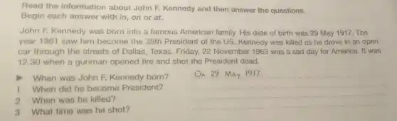 Read the information about John F. Kennedy and then answer the questions.
Begin each answer with in, on or at.
John F. Kennedy was born into a famous American family. His date of birth was 29 May 1917. The
year 1961 saw him become the 35th President of the US . Kennedy was killed as he drove in an open
car through the streets of Dallas, Texas Friday, 22 November 1963 was a sad day for America. It was
12.30 when a gunman opened fire and shot the Presiden dead.
When was John F.Kennedy born?
1 When did he become President?
2 When was he killed?
__
3 What time was he shot?