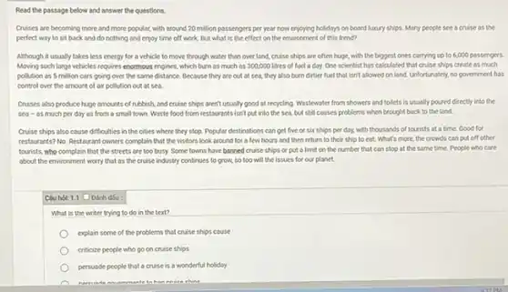 Read the passage below and answer the questions.
Cruises are becoming more and more popular, with around 20 million passengers per year now enjoying holidays on board luxury ships. Many people see a cruise as the
perfect way to sit back and do nothing and enjoy time off work. But what is the effect on the environment of this trend?
Although it usually takes less energy for a vehicle to move through water than over land.cruise ships are often huge, with the biggest ones carrying up to 6,000 possengers.
Moving such large vehicles requires enormous engines, which burn as much as 300,000 litres of fuel a day. One scientist has calculated that cruise ships create as much
pollution as 5 million cars going over the some distance. Because they are out at sea.they also burn dirtier fuel that isn't allowed on land. Unfortunately, no government has
control over the amount of air pollution out at sea.
Cruises also produce huge amounts of rubbish, and cruise ships aren't usually good at recycling. Wastewater from showers and toilets is usually poured directly into the
sea-as much per day as from a small town. Waste food from restaurants isn't put into the sea,but still causes problems when brought back to the land
Cruise ships also cause difficulties in the cities where they stop. Popular destinations can get five or six ships per day, with thousands of tourists at a time Good for
restourants? No. Restaurant owners complain that the visitors look around for a few hours and then return to their ship to eat. What's more,the crowds can put off other
tourists, who complain that the streets are too busy. Some towns have banned cruise ships or put a limit on the number that can stop at the same time. People who care
about the environment worry that as the cruise industry continues to grow,so too will the issues for our planet.
Câu hol: 1.1 Dinh dsu:
What is the writer trying to do in the text?
explain some of the problems that cruise ships couse
criticize people who go on cruise ships
persuade people that a cruise is a wonderful holiday
Muammanle