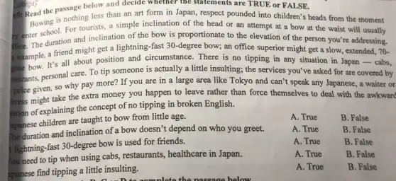 is: Read the passage below and decide whether the statements are TRUE or FALSE.
Bowing is nothing less than an art form in Japan, respect pounded into children's heads from the moment
sy enter school. For tourists, a simple inclination of the head or an attempt at a bow at the waist will usually
frice. The duration and inclination of the bow is proportionate to the elevation of the person you're addressing.
example, a friend might get a lightning-fast 30-degree bow; an office superior might get a slow, extended, 70-
gree bow. It's all about position and circumstance. There is no tipping in any situation in Japan - cabs,
taurants, personal care. To tip someone is actually a little insulting; the services you've asked for are covered by
price given, so why pay more? If you are in a large area like Tokyo and can't speak any Japanese, a waiter or
itress might take the extra money you happen to leave rather than force themselves to deal with the awkward
lation of explaining the concept of no tipping in broken English.
apanese children are taught to bow from little age.
The duration and inclination of a bow doesn't depend on who you greet.
lightning-fast 30-degree bow is used for friends.
apanese find tipping a little insulting.
A. True	B. False
A. True	B. False
A. True	B. False
A. True	B. False
A. True	B. False
You need to tip when using cabs , restaurants, healthcare in Japan.