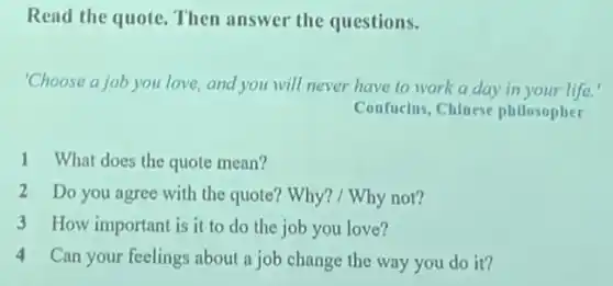 Read the quote. Then answer the questions.
"Choose a job you love and you will never have to work a day in your life.'
Confucius, Chinese philosopher
1 What does the quote mean?
2 Do you agree with the quote? Why? / Why not?
3 How important is it to do the job you love?
4
Can your feelings about a job change the way you do it?