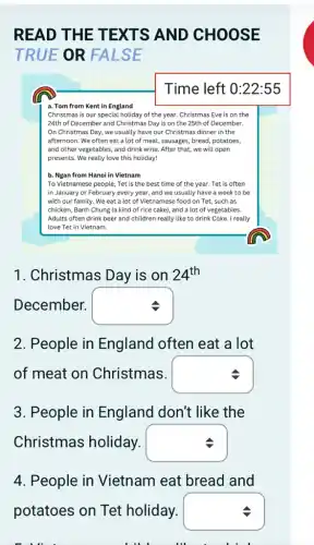 READ THE T EXTS AND CHOOSE
TRUE OR FA LSE
Time left 0:22:55
a. Tom from Kent in England
Christmas is our special holiday of the year.Christmas Eve is on the
24th of December and Christmas Day is on the 25th of December.
On Christmas Day, we usually have our Christmas dinner in the
afternoon. We often eat a lot of meat,, sausages, bread, potatoes,
and other vegetables, and drink wine. After that,we will open
presents. We really love this holiday!
b. Ngan from Hanoi in Vietnam
To Vietnamese people, Tet is the best time of the year. Tet is often
in January or February every year, and we usually have a week to be
with our family. We eat a lot of Vietnamese food on Tet.such as
chicken, Banh Chung (a kind of rice cake), and a lot of vegetables.
Adults often drink beer and children really like to drink Coke. I really
love Tet in Vietnam.
1. Christmas Day is on 24^th
December. square 
2.People in England often eat a lot
of meat on Christmas. square 
3. People in England don't like the
Christmas holiday. square 
4. People in Vietnam eat bread and
potatoes on Tet holiday. square