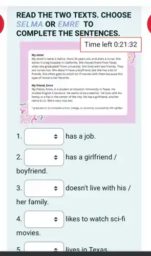 READ THE TWO TEXTS . CHOOSE
SELMA OR EMRE TO
COMPLETE THE SENTEN CES.
Time left 0:21:32
My sister
My sister's name is Selma. She's 26 years old, and she's a nurse. She
works in a big hospital in California. She moved there from Texas
when she graduated" from university. She lives with two friends. They
are nurses too. She doesn't have a boyfriend,but she has a lot of
friends. She often goes to watch sci-fi movies with them because this
type of movie is her favorite.
My friend, Emre
My friend, Emre, is a student at Houston University in Texas. He
studies English Literature. He wants to be a teacher. He lives with his
family in a flat in the center of the city. He has a girlfriend, and her
name is Liz. She's very nice too.
"graduate (v): to complete school, college, or university successfully (tốt nghiệp)
1. square  has a job.
2.
square  has a girlfriend /
boyfriend.
3.
square  doesn't live with his /
her family.
4.
square  I likes to watch sci-fl
movies
5
square 
lives in Texas