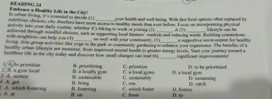 READING 24
Embrace a Healthy Life in the
In urban living it's essential to decide (1)
nutritious choices city dwellers have more
__ your health and well-being . With fast food options often replaced by
activity into your daily routine whether it's biking to work or joining (2)
__ , A (3) __ lifestyle can be
access to healthy meals than ever before .Focus on incorporating physical
achieved through mindful choices , such as supporting local farmers'markets
and reducing waste Building connections
with neighbors can help you (4)
on your community ,(5)
living Join group activities like
__
the park or community gardening to
__ a supportive environment for healthy
healthy urban lifestyle are immense from improved mental health to greater energy levels . Start your toward a
in	enhance e your experience .The benefits of a
healthier life in the city today and discover how small changes can lead (6)
__ significant improvements!
C prioritize
D. to be prioritized
C. a local gyms
D. a local gym
C . sustainably
D . sustaining
C. run
D. catch
1/A.to prioritize
2.A.a gym local
3. A sustain
4. A. get
5 . A. which fostering
at
B prioritizing
B.a locally gym
B sustainable
B. bring
B fostering
B.on
C.which foster
D. fosters
C. from
D. to