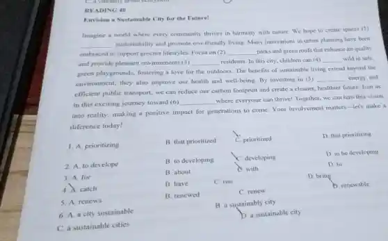 READING 40
Envision a Sustainable City for the Future!
Imagine a world where every community thrives in harmony with nature We hope to create spaces (1)
__
sustainability and promote cco-friendly living.Many innovations in urban planning have been
embraced to support greener lifestyles Focus on (2) __ parks and green roofs that enhance air quality
and provide pleasant environments (3) __ residents. In this city , children can (4) __ wild in safe.
green playgrounds fostering a love for the outdoors. The benefits of sustainable living extend beyond the
environment; they also improve our health and well-being By investing in (5)
__ energy and
efficient public transport, we can reduce our carbon footprint and create a cleaner, healthier future Join us
in this exciting journey toward (6) __
where everyone can thrive! Together, we can turn this vision
into reality, making a positive impact for generations to come Your involvement matters-let's make a
diference today!
1. A. prioritizing
B. that prioritized
C. prioritized
D. that prioritizing
2. A. to develope
B. to developing
C. developing
D. to be developing
3. A. for
B. about
C. with
D. to
4. A. catch
B. have
C. run
D. bring
D. renewable
5. A.renews
B. renewed
C. renew
B. a sustainably city
6. A. a city sustainable
D. a sustainable city
C. a sustainable cities