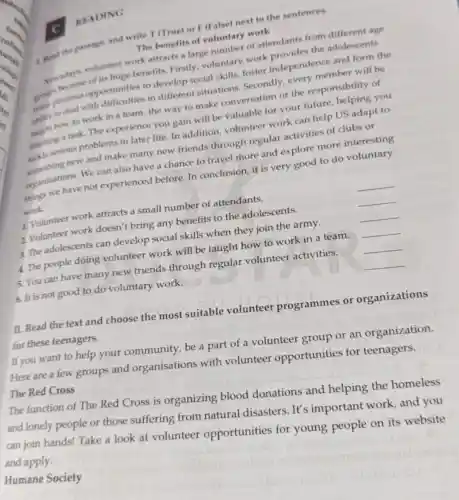 READING
1. Read the paseage and write T (True)or F (False) next to the sentences.
The benefits of voluntary work
Nowadays volunteer work attracts a large number of attendants from different age
of its huge benefits Firstly, voluntary work provides the adolescents
opportunities to develop social skills,foster independence and form the
ahility to deal with difficulties in different situations. Secondly,every member will be
how to work in a team, the way to make conversation or the responsibility of
finishing a task. The experience you gain will be valuable for your future, helping you
tackle serious problems in later life. In addition, volunteer work can help US adapt to
something new and make many new friends through regular activities of clubs or
organizations. We can also have a chance to travel more and explore more interesting
things we have not experienced before. In conclusion, it is very good to do voluntary
work.
1. Volunteer work attracts a small number of attendants.
2 Volunteer work doesn't bring any benefits to the adolescents.
__
3. The adolescents can develop social skills when they join the army.
__
4. The people doing volunteer work will be taught how to work in a team.
__
5. You can have many new friends through regular volunteer activities.
__
6. It is not good to do voluntary work.
__
__
II. Read the text and choose the most suitable volunteer programmes or organizations
for these teenagers.
If you want to help your community, be a part of a volunteer group or an organization.
Here are a few groups and organisations with volunteer opportunities for teenagers.
The Red Cross
The function of The Red Cross is organizing blood donations and helping the homeless
and lonely people or those suffering from natural disasters. It's important work and you
can join hands! Take a look at volunteer opportunities for young people on its website and apply.
Humane Society