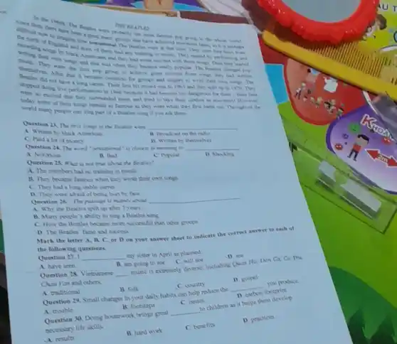 THE REATUS THE BEATLES
of that have achieved morning pertumps
were at that time
the whole would
American and they had sings. Then they atarted
ad that was when the became really popular. The
After that it becam common for proupa and singen to write their own nings The
to achieve great nacem from wories they had writien
Sa not have a Their first hit recond was in 1009 and they spla up in 1970 They
supped doing live performance in 1966 because it hal become too dangerous for them-their Cana
were so excited that they sumunded them and tried to take their clothes as soundnint However,
today some of their songs remain as famous as they were when they first came twil Throughout the
world many pople can sing part of a Beatles song if you ask them.
Question 21 The fra Nonger of the Reatler were __
A. Written by black American
B. Broadiant on the ratio
C. Paid a lot of money
D. Written by themselves
Question 24. The word "massional" or clouest in meaning to __
A. Notonous
B. Bad
C. Mypular
1) Shocking
Question 25 What is mor true about the Beatles?
A. The members bad no training in music
B. They became famous when they wrote their own songs
C. They had a long stable career
D. They were afraid of being burt by fans
Question 26. The passage is mainly about
__
A. Why the Beatles split up after?years
B. Many poyle's ability to sing a Beatles song
C. How the Beatles became more successful than other groups
D. The Beatles' fame and success
answer sheet to indicate the correct answer to cach of
the following questions.
music is extremely diverse including Quan Ho, Dan Ca. Ca Thi
Question 27.1 __
my sister in April as planned
D. see
A. have seen
B. am going to see
C. will see
Question 28. Vietnamese __
Chan Van and others.
D. gospel
A. traditional
B. folk
C. country
Question 29, Small changes in your daily habits can help reduce the
__
you produce.
D. carbon
footprint
A. trouble
B. footsteps
C. issues
Question 30. Doing housework brings great
__
to children as it helps them develop
necessary life skills.
B. hard work
C. benefits
D. practices
A results