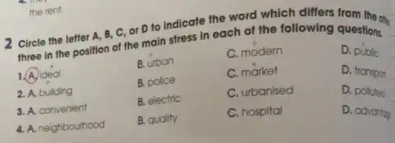 the rent.
12 Circle the letter A . B, C, Or D to indicate the word which differs from the one
three in the position of the main stress in each of the following questions.
B. urban
D. public
B. police
D. transport
B. electric
D. polluted
1. A. ideal
2. A. building
3. A. convenient
4. A. neighbourhood
B. quality
C. modern
C. market
C. urbanised
C. hospital
D. advantog