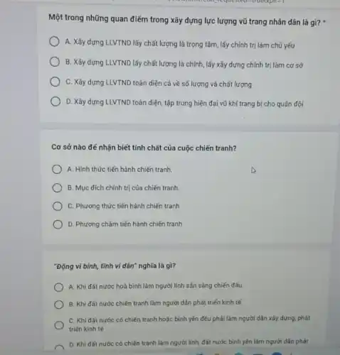 on requested-indedpine
Một trong những quan điểm trong xây dựng lực lượng vũ trang nhân dân là gì?
A. Xây dựng LLVTND lấy chất lượng là trọng tâm, lấy chính trị làm chủ yếu
B. Xây dựng LLVTND lấy chất lượng là chính, lấy xây dựng chính trị làm cơ sở
C. Xây dựng LLVTND toàn diện cả về số lượng và chất lượng
D. Xây dựng LLVTND toàn diện, tập trung hiện đại vũ khí trang bị cho quân đội
Cơ sở nào đế nhận biết tính chất của cuộc chiến tranh?
A. Hình thức tiến hành chiến tranh.
B. Mục đích chính trị của chiến tranh.
C. Phương thức tiến hành chiến tranh
D. Phương châm tiến hành chiến tranh
"Động vi bình, tĩnh vi dân" nghĩa là gì?
A. Khi đất nước hoà bình làm người lính sẵn sàng chiến đấu.
B. Khi đất nước chiến tranh làm người dân phát triển kinh tế
C. Khi đất nước có chiến tranh hoặc bình yên đều phải làm người dân xây dựng, phát
triển kinh tế
D. Khi đất nước có chiến tranh làm người lính, đất nước bình yên làm người dân phát