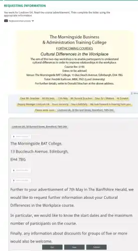 REQUESTING INFORMATION
You work for Lindcom UK. Read the course advertisement. Then complete the letter using the
appropriate information.
Keyboard instructions
Dear Mr Strachan All the best, 11th May Mr Donald Strachan Dear Sir / Madam Hi Donald!
Deputy Manager Lindcom UK Yours sincerely Yours faithfully We look forward to hearing from you.
Please write soon. Lindcom UK, 30 Burrard Street,Brentford, TW9 2AK
Lindcom UK, 30 Burrard Street, Brentford, TW9 2AK
The Morningside BAT College,
13 Buccleuch Avenue Edinburgh,
EH47BG
square 
Further to your advertisement of 7th May in The Banffshire Herald, we
would like to request further information about your Cultural
Differences in the Workplace course.
In particular, we would like to know the start dates and the maximum
number of participants on the course.
Finally, any information about discounts for groups of five or more
would also be welcome.
The Morningside Business
& Administration Training College
FORTHCOMING COURSES
Cultural Differences in the Workplace
The aim of this two-day workshop is to enable participants to understand
cultural differences in order to improve relationships in the workplace.
Course fee: f150
Dates: to be advised
Venue: The Morningside BAT College, 13 Buccleuch Avenue Edinburgh, EH47BG
Tutor: Fredrik Karlsson, MBA PhD (Lund University)
For further details, write to Donald Strachan at the above address.
: Move
