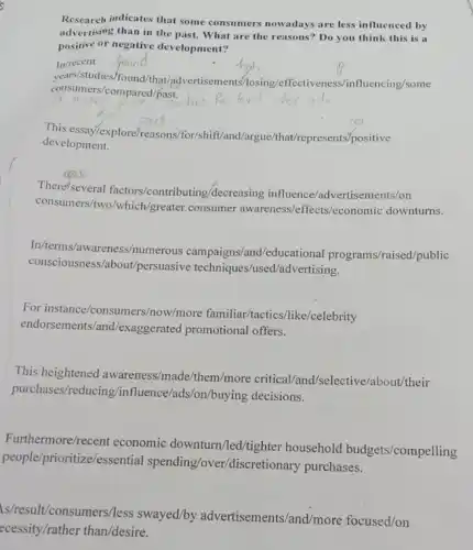 Research indicates that some consumers nowadays are less influenced by
advertising than in the past. What are the reasons? Do you think this is a
positive or negative development?
In/recent
years/studies /found/that/advertisements nfluencing/some
consumers/compared/past.
This essay/explore/reasons/for/shift/and /argue/hat/represents/positive
development.
There/several factors/contri buting/decreasing influence/advertisements/on
consumers/two/which/greater consumer ffects/economic downturns.
In/terms/awareness/numerous campaigns/and/educational programs/raised public
consciousness/about/persuasive techniques/used/advertising.
For instance/consu mers/now/more familiar/factics like/celebrity
endorsements/and/exaggerated promotional offers.
This heightened awareness/made/them/more critical/and/selective/about/their
purchases/reducing /influence/ads/on/buying decisions.
Furthermore/recent economic downturn/led/tighter household budgets/compelling
people/prior itize/essential spending/ove r/discretionary purchases.
s/result/consumers/less swayed/by advertisements/and/more focused/on
ecessity/rather than/desire.