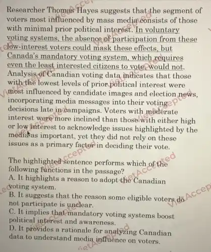 Researcher Thomas "Hayes suggests that,the segment of
voters most influenced by mass media'consists of those
with minimal prior political interest. In voluntary
voting systems, the absence of participation from these
. clow-interest voters could mask these effects,but
Canada's mandatory voting system, which requires
even the least interested citizens to vote.would not.
Analysis of Canadian voting data, indicates that those
with the lowest levels of prior political interest were
most influenced by candidate images and election news,
incorporating media messages into their votinge
decisions late incampaigns. Voters with moderate
interest were more inclined than those with either high
or low interest to acknowledge issues highlighted by the
media as important , yet they did not rely on these
issues as a primary factor in deciding their vote.
The highlighted sentence performs which of the
following functions in the passage?
A. It highlights a reason to adopt the Canadian
e . Noting system.
B. It suggests that the reason some eligible voters do. C
not participate is unclear.
C. It implies that.mandatory voting systems boost
political interest and awareness.
D. It provides a rationale for anglyzing Canadian
data to understand media influence on voters.