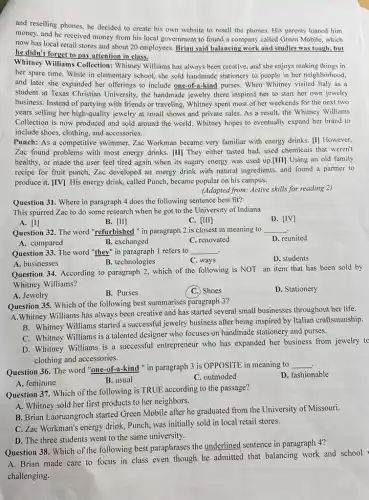 and reselling phones, he decided to create his own website to resell the phones. His parents loaned him
money, and he received money from his local government to found a company called Green Mobile , which
now has local retail stores and about 20 employees. Brian said balancing work and studies was tough, but
he didn't forget to pay attention in class.
Whitney Williams Collection:Whitney Williams has always been creative, and she enjoys making things in
her spare time. While in elementary school, she sold handmade stationery to people in her neighborhood,
and later she expanded her offerings to include one-of-a-kind purses. When Whitney visited Italy as a
student at Texas Christian University, the handmade jewelry there inspired her to start her own jewelry
business. Instead of partying with friends or traveling,Whitney spent most of her weekends for the next two
years selling her high-quality jewelry at small shows and private sales. As a result, the Whitney Williams
Collection is now produced and sold around the world. Whitney hopes to eventually expand her brand to
include shoes, clothing, and accessories.
Punch: As a competitive swimmer, Zac Workman became very familiar with energy drinks. [I] However,
Zac found problems with most energy drinks. [II]They either tasted bad used chemicals that weren't
healthy, or made the user feel tired again when its sugary energy was used up.[III] Using an old family
recipe for fruit punch ,Zac developed an energy drink with natural ingredients,and found a partner to
produce it. [IV] His energy drink, called Punch,became popular on his campus.
(Adapted from: Active skills for reading 2)
Question 31. Where in paragraph 4 does the following sentence best fit?
This spurred Zac to do some research when he got to the University of Indiana
D. [IV]
A. [I]
B. [II]
C. [III]
Question 32. The word "refurbished " in paragraph 2 is closest in meaning to __
D. reunited
A. compared
B. exchanged
C. renovated
Question 33. The word "they" in paragraph 1 refers to __
A. businesses
B. technologies
C. ways
D. students
Question 34. According to paragraph 2, which of the following is NOT an item that has been sold by
Whitney Williams?
A. Jewelry
B. Purses
C. Shoes
D. Stationery
Question 35. Which of the following best summarises paragraph-3?
A.Whitney Williams has always been creative and has started several small businesses throughout her life.
B. Whitney Williams started a successful jewelry business after being inspired by Italian craftsmanship.
C. Whitney Williams is a talented designer who focuses on handmade stationery and purses.
D. Whitney Williams is a successful entrepreneur who has expanded her business from jewelry to
clothing and accessories.
Question 36. The word "one-of-a-kind " in paragraph 3 is OPPOSITE in meaning to
__
D. fashionable
B. usual
C. outmoded
A. feminine
Question 37. Which of the following is TRUE according to the passage?
A. Whitney sold her first products to her neighbors.
B. Brian Laoruangroch started Green Mobile after he graduated from the University of Missouri.
C. Zac Workman's energy drink, Punch, was initially sold in local retail stores.
D. The three students went to the same university.
Question 38. Which of the following best paraphrases the underlined sentence in paragraph 4?
A. Brian made care to focus in class even though he admitted that balancing work and school
challenging.