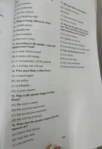 a) At a restaurant
A) At a museum.
da (c) At a bus station
(2) What is being offered for free?
D) At a shopping mall
(A) Exhibit passes
(B) Headphones
(C) Food samples
(D) Decorative trees
73. According to the speaker, what will happen next week?
(A) A road will be closed.
(B) A menu will change.
(C) A documentary will be screened.
(D) A holiday sale will end.
74. Who most likely is Rita Perez?
(A) A travel agent
(B) An author
(C) A librarian
(D) A news reporter
75. Why is the speaker happy for Rita
Perez?
(A) She won a contest.
(B) She received a promotion.
(C) She has become successful.
(D) She will travel abroad.
76. What does the speaker request that the
listeners do?
(A) Silence their phones
(B) Take their seats
(C) Ask questions
123
(A) Laborator technicians (B) Do orat
the listeners?
(b) Sclecommunication specialists
(D)Software destination
speake speaker
(A) al completes
minutes than (A) A
(B) A deadline was extended.
(C) Some tasks have been reassigned.
(D) Some staff members are not being careful.
79. What the thisteners do next?
(A) Tour a facility
(B) Review some charts
(C) Enjoy some refreshments
(D) Watch a product demonstration