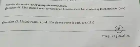 Rewrite the sentences by using the words given.
Question 41 Linh doesn't want to cook at all because she is bad at selecting the ingredients (hate)
__
Question 42 Linda's room is pink. Her sister's room is pink, too (like)
Alf
Trang 3/4 | Mã đề 702