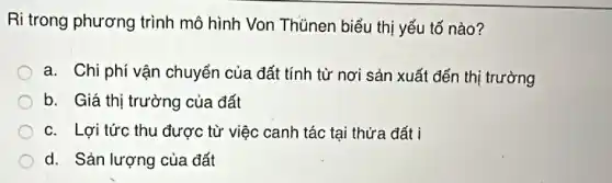 Ri trong phương trình mô hình Von Thủnen biểu thị yếu tố nào?
a. Chi phí vận chuyển của đất tính từ nơi sản xuất đến thị trường
b. Giá thị trường của đất
c. Lợi tức thu được từ việc canh tác tại thửa đất i
d. Sản lượng của đất