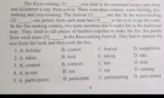 The Rice-cooking (1) __ was held in the communal house yard about
one kilometer a way from a river There were three contests: water fetching, fire-
making and rice -cooking.The festival (2) __ one day. In the water-fetching
(3) __ , one person from each team had (4) __ to the river to get the water.
In the fire -making contest , two team members had to make fire in the traditional
way. They tried to rub pieces of bamboo together to make the fire Six people
from each team (5) __ in the Rice -cooking Festival . They had to separate the
rice from the husk and then cook the rice.
1. A. holiday
2. A. takes
3. A. contest
4. A. to run
5. A. participates
B. contest
B. took
B. contests
B. run
B. participate
C. festival
C. taking
C. test
C. ran
C. participating
D. competition
D. take
D. tests
D. running
D. participated