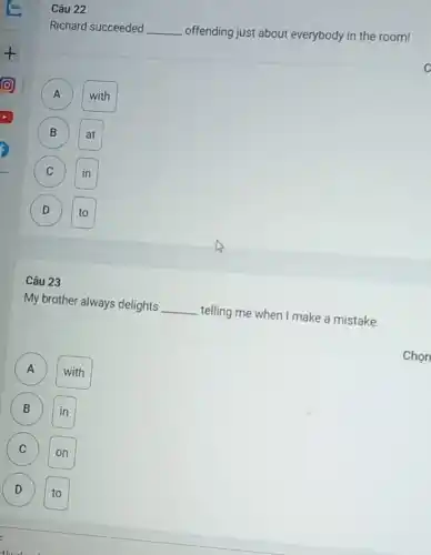 Richard succeeded __ offending just about everybody in the room!
A
with
B
C (c)
D
Câu 23
My brother always delights __
telling me when I make a mistake.
A A
with
B (B)
C (c)
D