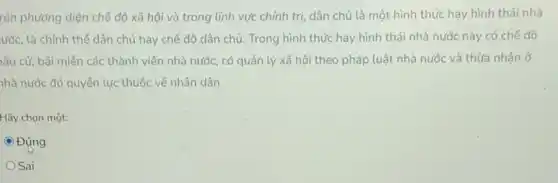 rên phương diện chế độ xã hội và trong lĩnh vực chính trị, dân chủ là một hình thức hay hình thái nhà
ước, là chính thể dân chủ hay chế độ dân chủ. Trong hình thức hay hình thái nhà nước này có chế độ
yâu cử, bãi miền các thành viên nhà nước, có quản lý xã hội theo pháp luật nhà nước và thừa nhận ở
nhà nước đó quyền lực thuộc về nhân dân.
Hãy chọn một:
C Đúng
Sai