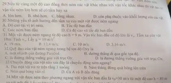 rượng của vật. D.Thời điêm ném.
29.Nếu từ cùng một độ cao đồng thời ném các vật khác nhau với vận tốc khác nhau thì vật nào có
vận tốc ném lớn hơn sẽ có tầm bay xa
A. lớn hơn.
B. nhỏ hơn. C bǎng nhau.
D. còn phụ thuộc vào khối lượng của các vật.
30.Những yêu tô ảnh hưởng đến tâm xa của một vật được ném ngang
A. Đô cao tại vị trí ném.
B. Tốc độ ban đầu.
C. Góc ném ban đâu.
D. Cả độ cao và tốc độ ban đầu.
31.Một vật được ném ngang từ độ cao h=9m . Vận tốc ban đầu có độ lớn là V_(0) . Tầm xa của vật
18m. Tính V_(0) Lây g=10m/s^2
A. 19m/s
B. 13.4m/s
C. 10m/s
D. 3,16m/s
32.Quỹ đạo của vât ném ngang trong hệ tọa độ Oxy là
A. một nhánh của đường Parabol.
B. đường thǎng đi qua gốc tọa độ.
C. là đường thǎng vuông góc với trục Oy.
D. là đường thǎng vuông góc với trục Ox.
33.Chuyển động của vật nào sau đây là chuyển động ném ngang?
A. Thả một vật rơi từ trên tầng 3 xuông
B. Ném thẳng đứng quả bóng lên trên
C. Ném quả bóng vào rô
D. Cả A và B đêu đúng
34.Một vật được ném theo phương ngang với vận tốc ban đầu là v_(0)=30m/s từ một độ cao h=80m
so với mắt