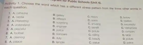 rogram for Public Schools (Unit 4).
Activity 1. Choose the word which has a different stress pattern from the three other words in
each question.
B. gallery
B. different
C. history
B. surprising
C. opera
B. engineer
C. amusing
C. benefit
B. police
C. pollute
B. compare
C. ceiling
1. A. cathedral
2. A. capital
3. A. interesting
4. A. understand
5. A. peaceful
6. A. football
7. A. cleaning
8. A. palace
B. temple
C. statue
D. factory
D. tradition
D. successful
D. Vietnamese
D. compare
D. table
D. pollute
D. police
B. duty
C. beauty