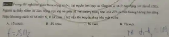 rong thí nghiệm giao thos slorig nước hai nguồn kết hợp và đồng bộ A và B dao động với tần số 15Hz.
ta thấy điểm M dao almg cực đại và giữa My dating trung trực cúa AB có một đường không dao động.
Hiệu khoảng cách tứ M đến A. is lá 2cm . Tính vận tớc truyền song trên mặt nước:
A. 15cm/s
B. 45cm/s
30cm/s
D. 26cm/s