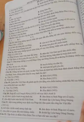 rút gọn ,
C. chiếm đất giảnl-1953
giữ
dành nhanh lần Tây Bắc Nava đã điều quân chị
B. Đông
D.Dân Trường Son.
A. tập trung lực lun dân
A. Dien Biên Phủ.
C. Điện Biến trong những mục tiêu của Việt Nam kết thúc
tranh.
A. Bắc Tây Nguyên.
D. liên lạc với bên ngoài.
A. tiêurong cǎn cứ đia.
12. Việt Nam C. morong cǎn cứ đia .biểu lần thứ II (2-1951)Đảng Cộnguốc dân đảng
A. tiêu diệt sinh tư dịa.
D. Dong Dưang Cong sản đảng.
là
A. 2.
B. 3.
Câu 15. Một trong những nguyên nhân chủ quan dẫn đến thắng lợi của cuộc kháng chiến chồng
B. viện trợ to lớn của Trung QuốC.
D. phong trào phản đối chiến tranh.
C. An Nam Cộng sản đàng Câu 14. Chiến dịch tần công tập đoàn cứ điểm Điện Biên
D. 5.
C. 4.
A. Đảng Lao động Việt Nam.
A. sự lãnh đạo đúng đắn của Đảng.
Pháp (12-1946) là do
C. ba nước Đông Dương đoàn kết.
Câu 16. Một trong nhưng nguyên nhân bùng nổ của cuộc
A. Pháp bội ước,buộc Việt Nam đầu hàng.
B. nhân dân Việt Nam quyết tâm chiến đấu.
D. Pháp không chấp nhận ký hiệp định mới.
C. Việt Nam có được giúp đỡ của Liên Xô
Câu 17. Một trong những cơ sở để Đảng Cộng sản Đông Dương đề ra đường lối kháng chiến toàn
dân là do
A. Pháp đã suy yếu, tổn thất.
B. truyền thống của dân tộC.
D. tình hình thế giới yêu cầu
C. Mỹ đã hỗ trợ cho Pháp.
Câu 18. Thắng lợi nào của quân và dân Việt Nam đã đánh bại chiến thuật đánh nhanh thắng nhai
của Pháp, buộc chúng phải chuyển sang đánh lâu dài?
A. Tầm Vu (1948).
B. Biên Giới (1950).
D. Hòa Bình (I 951)
C. Việt Bắc (1947).
Câu 19. Quân dân Việt Nam đã giành quyền chủ động trên chiến trường chính Bắc Bộ sau thắng
của chiến dịch nào sau đây?
A. Tầm Vu (1948).
B. Biên Giới (1950).
C. Việt Bắc (1947).
D. Hòa Bình (1951)
Câu 20. Pháp để ra kể hoạch Nava (1953) với mục đích chính là
A. kết thúc chiến tranh trong danh dự.
B. đưa được tù binh Pháp trở về nướC.
C. tiêu diệt hoàn toàn bộ đội Việt Nam.
D. thành lập Liên bang Đông Dương.
Câu 21. Một trong những mục đích của Pháp khi đưa quân tấn công lên Việt Bắc
(1947) là
A. kết thúc chiến tranh trong danh dự.
B. đưa được tù binh Pháp trở về nướC.
C. tiêu diệt cơ quan đầu não kháng chiến.
D. thành lập Liên bang Đông Dương.
Câu 22. Tập đoàn cứ điểm Điện Biên Phủ có hạn chế nào sau đây?