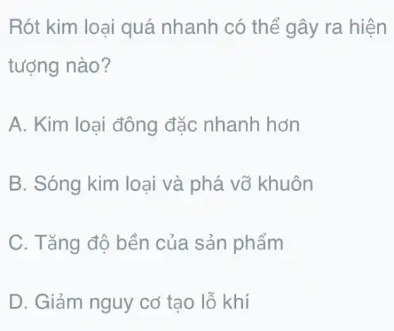 Rót kim loại quá nhanh có thể g ây ra hiện
tượng nào?
A. Kim loại đông đặc nhanh hơn
B. Sóng kim loại và phá vỡ khuôn
C. Tǎng độ bền của sản phẩm
D. Giảm nguy cơ tạo lỗ khí