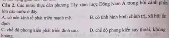 run
Câu 2. Các nước thực dân phương Tây xâm lược Đông Nam Á trong bối cảnh phần
lớn các nước ở đây
A. có nền kinh tế phát triển mạnh me.
định
B. có tình hình hình chính trị, xã hội ôn
C. chế độ phong kiến phát triển đinh cao.
hoàng.
D. chế độ phong kiến suy thoái, khủng