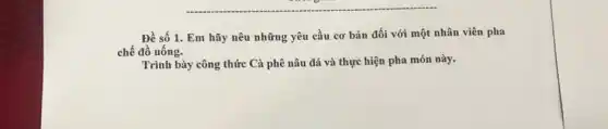 Đề số 1. Em hãy nêu những yêu cầu cơ bản đối với một nhân viên pha
chế đồ uống.
Trình bày công thức Cà phê nâu đá và thực hiện pha món này.