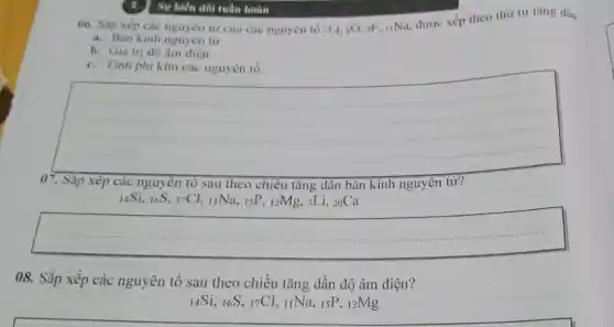 Sự biến đôi tuần hoàn
06. Sắp xếp các nguyên từ của các nguyên tố :Li, sO oF. IINa, được xếp theo thứ tự tǎng dân:
a. Bán kinh nguyên từ
b. Giá trị độ âm điện.
c. Tính phi kim các nguyên tố.
__
07. Sǎp xếp các nguyên tố sau theo chiêu tǎng dân bán kính nguyên tử?
14Si, 16S, 17Cl, 11Na , 15P, 12Mg, 3Li, 20Ca
__
08. Sắp xếp các nguyên tố sau theo chiều tǎng dần độ âm điện?
14Si, 16S, 17Cl, IINa , 15P, 12Mg