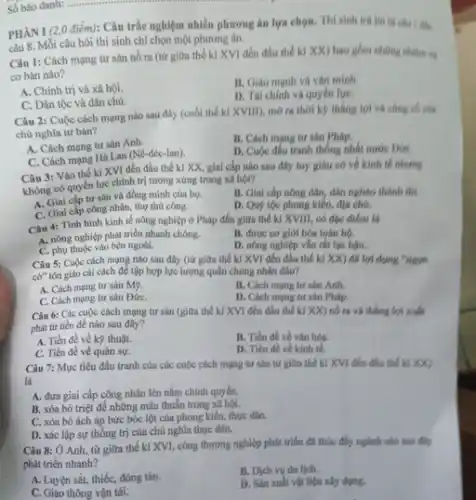 Số báo danh: ........
PHÀNI (2,0 điểm): Câu trắc nghiệm nhiều phương án lựa chọn. Thí sinh trả
câu 8. Mỗi câu hỏi thí sinh chỉ chọn một phương án.
Câu 1: Cách mạng tư sản nó ra (từ giữa thế kí XVI đến đầu thế kỉ XX) bao gồm những nhiệm vụ
cơ bản nào?
A. Chính trị và xã hội.
B. Giau manh va vǎn minh.
D. Tài chinh và quyền lựC.
C. Dân tộc và dân chủ.
Câu 2: Cuộc cách mạng nào sau đây (cuối thế kỉ XVIII)mở ra thời ký thẳng lợi và công có các
chủ nghĩa tư bàn?
A. Cách mạng tư sản Anh.
B. Cách mạng tư sản Pháp.
C. Cách mạng Hà Lan (Nê-đéc-lan).
D. Cuộc đấu tranh thống nhất nước ĐứC.
Câu 3: Vào thế kỉ XVI đến đầu thế kỉ XX, giai cấp nào sau đây tuy gihu có về kinh tế nhưng
không có quyền lực chính trị tương xứng trong xã hội?
A. Giai cấp tư sản và đồng minh của họ.
B. Giai cắp nông dân, dân nghèo thành thị.
C. Giai cấp công nhân, thợ thủ công.
D. Quý tộc phong kiến, địa chú,
Câu 4: Tinh hinh kinh tế nông nghiệp ở Pháp đến giữa thế kỉ XVIII, có đặc điểm là
B. được cơ giới hóa toán bộ.
A. nông nghiệp phát triển nhanh chóng.
D. nông nghiệp vǎn rất lạc hậu.
C. phụ thuộc vào bên ngoài.
Câu 5: Cuộc cách mạng nào sau đây (từ giữa thế kí XVI đến đầu thế kỉ xx đã lợi dụng "ngon
cờ" tôn giáo cái cách để tập hợp lực lượng quân chúng nhân đân?
A. Cách mạng tư sản M9.
B. Cách mạng tư sản Anh.
C. Cách mạng tư sản ĐứC.
D. Cách mạng tư sản Pháp.
Câu 6: Các cuộc cách mạng tư sản (giữa thế kỉ XVI đến đầu thế kí XX) nó ra và thẳng lợi xuất
phát từ tiền đề nào sau đây?
A. Tiền đề về kỹ thuật.
B. Tiền đề vé vǎn hóa.
C. Tiền đề về quân sự.
D. Tiền đề về kính tế.
Câu 7: Mục tiêu đấu tranh của các cuộc cách mạng tư sản từ giữa thế kí XVI đến đầu thể kỉ xx
là
A. đưa giai cấp công nhân lên nắm chính quyền.
B. xóa bỏ triệt để những mâu thuẫn trong xã hội.
C. xóa bó ách áp bức bóc lột của phong kiến, thực dân.
D. xác lập sự thống trị của chủ nghĩa thực dân.
Câu 8: Ở Anh từ giữa thế kỉ XVI, công thương nghiệp phát triển đã thúc đẩy ngành nào sau filmy
phát triển nhanh?
A. Luyện sắt, thiếc,đóng tàu.
B. Dich vu du lịch.
C. Giao thông vận tải.
D. Sản xuất vật liệu xây dựng.
