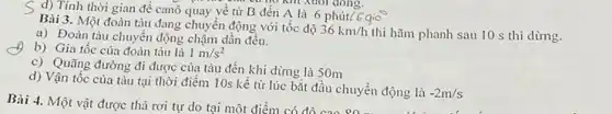 S d) Tính thời gian để canô quay về từ B đến A là 6 phút?
Bài 3. Một đoàn tàu đang chuyển động với tốc độ
36km/h thì hãm phanh sau 10 s thì dừng.
a) Đoàn tàu chuyển động chậm dần đều.
b) Gia tốc của đoàn tàu là 1m/s^2
c) Quãng đường đi được của tàu đến khi dừng là 50m
d) Vận tốc của tàu tại thời điểm 10s kể từ lúc bắt đầu chuyển động là
-2m/s
Bài 4. Một vật được thả rơi tự do tại một điểm có đồ cao uyên động là -2m/s