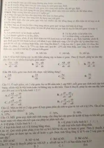 A. sự di truyền cua các tính trạng không phụ thuộc vào nhau.
B. sự di truyên đồng thời cua các tính trạng do một gene quy định.
C. sự di truyên các tinh trạng do các gene trên cùng một nhiếm sắc thể quy định.
D. sự di truyền các tinh trạng do các gene không allele nằm trên các nhiễm sắc thể khác nhau.
Câu 6. Hiện tượng liên kết gene có ý nghĩa gi?
A. Cung cấp nguyên liệu cho quá trinh tiến hoá và chọn giống.
B. Tạo biến di tô hợp, làm tǎng tính đa dạng của sinh giới.
C. Tạo điều kiện cho các gene quy trên hai nhiễm sắc thể đồng dạng có điều kiện tái tổ hợp và di
truyền cùng nhau.
D. Đàm bảo sự di truyền bền vững từng nhóm gene quý và hạn chế biến dị tổ hợp.
Câu 7. Morgan đã sử dụng phép lai nào để phát hiện ra quy luật di truyền liên kết gene và hoán vị
gene?
A. Lai phân tích và lai thuận nghịch.
B. Tự thụ phấn và lai phân tích.
D. Lai khác dòng và lai phân tích.
C. Lai thuận nghịch và tự thụ
Câu 8. Ở cà chua allele A quy định thân cao trội hoàn toàn so với allele a quy định thânthấp:allele B
quy định quả đỏ trội hoàn toàn so với allele b quy định quả vàng. Cho (P) gồm cây cả chua thân cao.
quả đỏ lai với cây cà chua thân thấp, quả vàng thu được F_(1) Tiếp tục cho F_(1) giao phấn với nhau thu
được F_(2) phân li theo tỉ lệ 75%  cây thân cao, quả đó : 25%  cây thân thấp, quả vàng. Cây cả chua
thân cao, quả đỏ ở thế hệ (P) phảicó kiểugene
A. AB//AB
B. AB//Ab
C. Ab//aB
D. AB//ab
Câu 9. Cho biết không xảy ra đột biến nhưng xảy ra hoán vị gene. Theo lý thuyết, phép lai nào đây
cho đời con có nhiều loại kiểu gene nhất?
A. (Ab)/(ab)times (AB)/(aB)
(Ab)/(ab)times (aB)/(ab)
(AB)/(ab)times (aB)/(ab)
D. (Ab)/(aB)times (ab)/(ab)
Câu 10: Kiểu gene nào dưới đây được viết không đúng?
D. (Ab)/(ab)
A. (AB)/(ab)
B. (Ab)/(aB)
(Aa)/(bb)
Câu 11. Ở ruồi giấm, xét 2 cặp gene Aa và Bb nằm trên 1 cặp NST; mỗi gene quy định một cặp tính
trạng, allele trội là trội hoàn toàn và không xảy ra đột biến. Theo lí thuyết.phép lai nào sau đây luôi
cho đời con có tỉ lệ kiểu hình 1:2:1 ?
(AB)/(ab)times ?(Ab)/(aB)
B. delta (Ab)/(ab)times (Ab)/(aB)?
C. (aB)/(ab)times 7(Ab)/(aB)
D. delta (Ab)/(aB)times not (Ab)/(aB)
Câu 12. Một cơ thể có 2 cặp gene dị hợp giảm phân đã sinh ra giao tử Ab với tỉ lệ
12%  Tần số ho
vị gene là bao nhiêu?
B. 24% 
C. 36% 
D. 48% 
A. 12% 
Câu 13. Mỗi gene quy định một tính trạng, cho rằng hai cặp gene đó là thể dị hợp và liên kết gen
hoàn toàn với nhau nếu kết quả của phép lai phân tích cho
A. ti lệ phân li kiểu hình là 1:1
B. ti lệ phân li kiểu hình là 1:1:1:1
C. 4 loại kiểu hình với tỉ lệ không bằng nhau.
D. một loại kiểu hình đồng nhất.
Câu 14. Quá trình giảm phân ở cơ thể có KG
BD/bd đã xảy ra hoán vị gene. Theo lý thuyết, t
tổng số giao tử được tạo ra, tần số hoán vị gen được tình bằng tổng tỷ lệ
%  của 2 loại giao tỉ
sau đây?
B. bD và bd.
C. Bd và bD.
D. Bd và bd.
A. BD và bd.
Câu 15. Theo lý thuyết, phép lai
AB/ABtimes aB/aB tạo ra F1 có bao nhiêu loại KG?
D.4
A 2
B. 3
C. 1