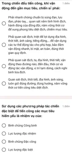 Sử dụng các phương pháp tác chiến điểm
đặc biệt để tiến công các mục tiêu
hiểm yếu là nhiệm vụ của:
Binh chủng Công binh
Lực lượng đặc nhiệm
Binh chủng Đặc công
Lực lượng đặc biệt
Trong chiến đấu tiến công, khi vận
động đến gần mục tiêu, chiến sĩ phải:
Phải nhanh chóng chuẩn bị súng đạn, lựu
đạn, pháo tay, __ quan sát nắm tình hình địch,
hành động của đồng đội, nắm vững thời cơ
để xung phong tiêu diệt địch, chiếm mục tiêu
Phải quan sát địch , triệt để lợi dụng địa hình
thời tiết, ánh sáng , tiếng động __ để vận dụng
các tư thế động tác cho phù hợp , bảo đảm
vận động nhanh, bí mật, an toàn, đúng thời
gian quy định.
Phải quan sát địch , ta, địa hình, thời tiết, vận
động theo đường nào , đến đâu, thời cơ và
động tác vận động , vị trí tạm dừng,, cách nghi
binh lừa địch.
Quan sát địch, thời tiết, địa hình, ánh sáng,
luôn giữ đúng đường , đúng hướng, nǎm vững
thời cơ tiến công tiêu diệt địch.
1 điểm