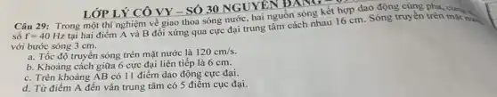 sô f=40Hz
tại hai điểm A và B đối xứng qua cực đại trung tâm cách nhau 16 cm. Sóng truyền trên cùng v
với bước sóng 3 cm.
a. Tốc độ truyền sóng trên mặt nước là 120cm/s.
b. Khoảng cách giữa 6 cực đại liên tiếp là 6 cm.
c. Trên khoảng AB có 11 điểm dao động cực đại.
d. Từ điểm A đến vân trung tâm có 5 điêm cục đại.
LỚP LÝ CÔ VY - SÓ 30 NGUYÊN ĐANG
Câu 29: Trong một thí nghiệm về giao thoa sóng nước, hai nguồn sóng kết hợp dao động cùng pha