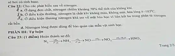 sẽ hơi có tính base.
Câu 22: Cho các phát biểu sau về nitrogen.
a. Ở dạng đơn chất, nitrogen chiếm khoảng 78%  thể tích của không khí.
d.b. Ở điều kiện thường, nitrogen là chất khí không màu, không mùi, hóa lòng ở
đc. Ở điều kiện thương nitrogen khá trơ về mặt hóa học vi liên kết ba trong phân tứ nitrogen
rất bền.
d. Nitrogen lỏng được dùng để bảo quản các mẫu vật sinh học.
PHÀN III: Tự luận
Câu 23: (1 điểm)Hoàn thành sơ đồ:
N_(2)xrightarrow (-mu _(1))NO_(3)xrightarrow (e^-NO)NOxrightarrow (bullet O_(2))NO_(2)xrightarrow (-0.4H_(2)O)HNO_(3)