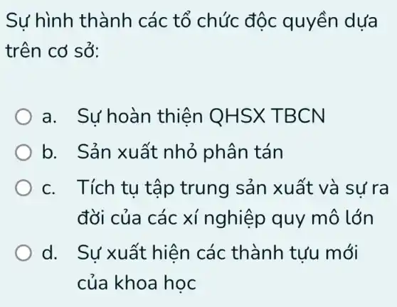 Sự hình thà nh các tổ chức độc quy ên dưa
trên cơ sở:
a. Su'h oàn thiê n OHSX T BCN
b. Sản xuất nhỏ phân tán
c. Tích tu t áp trung sản x uất và sự r a
đời của các xí nghiệp quy mô lớn
d. . Sư xuất thành tưu m ới
của khoa học