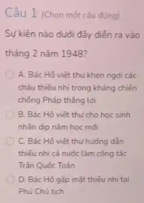 Sự kiện nào dưới đây diễn ra vào
tháng 2 nǎm 1948?
A. Bác Hồ viết thu khen ngợi các
cháu thiếu nhi trong kháng chiến
chống Pháp thẳng lợi
B. Bác Hồ viết thu cho học sinh
nhân dịp nǎm học mài
C. Bác Hô viết thư hưởng dẫn
thiếu nhi cả nước làm công tác
Trần Quốc Toản
D. Bác Hồ gắp mặt thiếu nhi tại
Phủ Chủ tich