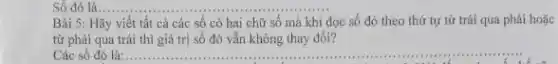 Số đó là __
Bài Hãy viết tất cả các số có hai chữ số mà khi đọc số đó theo thứ tự từ trái qua phải hoặc
từ phải qua trái thì giá trị số đó vẫn không thay đôi?
Các số đó là: __