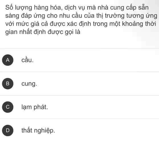 Số lượng hàng hóa, dịch vụ mà nhà cung cấp sǎn
sàng đáp ứng cho nhu cầu của thị trường tương ứng
với mức giá cả được xác định trong một khoảng thời
gian nhất định được gọi là
A cấu.
B cung.
C lạm phát.
thất nghiệp.