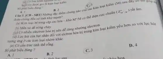 Số phát biểu đúng?
A. I
B. 2 Câu 3. [CD - SBT] Những đặc điểm chung nào của các kim loại kiềm
(M) sau đây có thể grup dự
đoán chúng đều có tính khử mạnh?
(a) Kim loại M tring cặp oxi hóa -khử M^+/M
có thế điện cực chuẩn
(E_(M^+/M)^o)
rất âm.
(b) Mền và dề nóng chảy.
(c) Có nhiều electron hóa trị nên dễ dàng nhường electron.
(d) Lực hút của hạt nhân đối với elctron hóa trị trong kim loại kiềm yếu hơn so với lực hút
tương ứng ở các kim loại nhóm kháC.
(e) Có cấu trúc tinh thể rỗng.
Số phát biểu đúng ?
D. 4
A. 1
B. 2
C.3
(d) Có bán kinh nguyer
(c) Còn được gọi là kim loại kiềm.