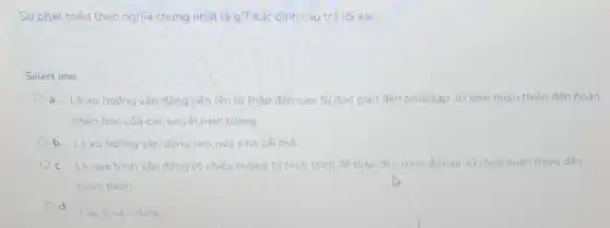 Sư phát triển theo nghĩa chung nhất là gì?Xác định câu trả lời sai.
Select one:
a. Là xuhuóng vân động tiến lên từ thấp đến cao, từ đơn giản đến phúc tap từ kém hoàn thiên đến hoàn
thiên hơn của các sự vật hiên tương
b. Là xu hướng vân động làm này sinh cái moi
c. Là quá trình vân động có chiều hướng từ trình trình độ thấp đến trình đó cao, từ chưa hoàn thiện đến
hoàn thiên
d
Câu b và c đúng