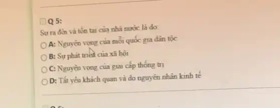 Sư ra đời và tồn tại của nhà nước là do:
A: Nguyên vọng của mỗi quốc gia dân tốc
B: Sự phát triển của xã hội
C: Nguyện vọng của giai cấp thông trị
D: Tất yếu khách quan và do nguyên nhân kinh tê
D Q 5: