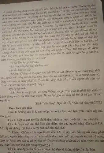 số ruộng ấy cũng được mười lǎm nồi thóc, thừa đủ để thổi xôi làng. Nhưng lỡ phải
nǎm mắt mùa, nó chi được một hai nồi thì làm thế nào? Vì thế, bác cháu đã phải thuê
hơn hai sào nữa,dự phòng chỗ hao hụt đó. Rủi cho bác cháu, nǎm nay tiếng
rằng được mùa, nhưng mà các ruộng lúa nếp, ruộng nào cũng bị chuột ǎn. Từ khi lúa
đồng, bác cháu đã phải đốc xuất người nhà ra ruộng đuổi chuột . Có
con cắt canh mà thức suốt đêm ở các bờ ruộng Vậy mà nó vẫn ǎn hủy ǎn hoài,mười
phần mất đến chín phần, hơn bốn sào gặt về phơi giã, quạt sạch, chỉ được mười ba
nồi thóc, ông tính thể có hại không!Nếu là xôi thường,một nồi gạo chi xay
nồi thóc là đủ.Nhưng là xôi thờ,bác cháu phải cho xay tám nồi thóc tất cả. Bởi vì,
xay rồi còn giã,giã rồi còn phải lựa những hạt đớn,hạt gãy bỏ đi. Tám nồi thóc láy
một nồi gạo, cũng không còn thừa mấy nối. Và lại, từ hạt thóc làm ra hạt gạo, có
phải dễ đâu? Luôn tám hôm nay, hôm nào họ mạc giúp đáp cũng phải chè
Chúng cháu tính ra mỗi ngày hà tiện cũng hết độ bốn đồng.Thế mà gạo đã được
đâu? Còn phải gia thêm hai, ba ngày nữa. Giã đến khi nào hạt gạo bóng nhoáng,
cảm ở trong gạo trắng như vôi mới thôi!
Tôi lấy làm lạ,lại hỏi nữa:
- Lệ làng bắt phải như thế hay sao?
Họ lắc đầu nói tiếp:
- Không! Chǎng có lệ ngạch nào bắt. Chi vì một lớp bốn người cùng phải thổi
xôi, người nào cũng sợ xôi của mình thua kém xôi của người ta, thì sẽ mang tiếng với
làng, cho nên ai cũng phải cổ. Trước kia làng cháu đã có lắm người chi sửa một
"vấn" xôi mới mà mất cơ nghiệp ông a.
Rồi họ kết luận:
- Bác cháu lo xong việc này cũng không còn gì. Hôm qua đã phải bán một cái
chum đựng nước lấy tiền mua rượu. Thì ra hạt gạo xôi mới có khi là cả gia tài của
người ta.
(Trích "Việc làng", Ngô Tất Tố, NXB Hội Nhà vǎn 2022.)
Thực hiện yêu cầu:
Câu 1: Những dấu hiệu nào giúp bạn nhận biết vǎn bản trên thuộc thể loại
hóng sự?
Câu 2: Liệt kê các sự việc chính theo trình tự được thuật lại trong vǎn bản.
Câu 3: Đoạn vǎn sau thể hiện đặc điểm nào của người nông dân xưa? Đặc
tiểm ấy có những mặt tích cực và hạn chế như thế nào?
". Không! Chǎng có lệ ngạch nào bắt. Chỉ vì một lớp bốn người cùng phải
hổi xôi, người nào cũng sợ xôi của mình thua kém xôi của người ta, thì sẽ mang
iếng với làng,cho nên ai cũng phải cố.Trước lắm người chỉ sửa
Câu 4: Xác định chủ đề, cảm hứng chủ đạo và thông điệp của vǎn bản.
Câu 5. Theo anh Li