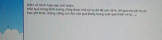 Điền số thích hợp vào chỗ chấm.
Một quá bóng khối lượng 200g được thả rơi tự do đô cao 20 m, bỏ qua ma sát và các
hao phí khác. Động nǎng cực đại của quả bóng trong suốt quá trình rơi là __