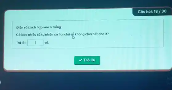 Điến số thích hợp vào ô trống.
Có bao nhiêu số tư nhiên có hai chữ số không chia hết cho 2?
Trả lời: square  số.
Câu hỏi: 18 /30