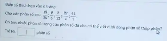 Điển sô thich hợp vào ô trồng:
Cho các phàn sổ sau:
(19)/(25);(9)/(6);(5)/(12);(27)/(4);(44)/(7)
Có bao nhiêu phân số trong các phân số đã cho cỏ thể viết dưới dạng phân sổ thập phận?
Trả lời square  phân sô.